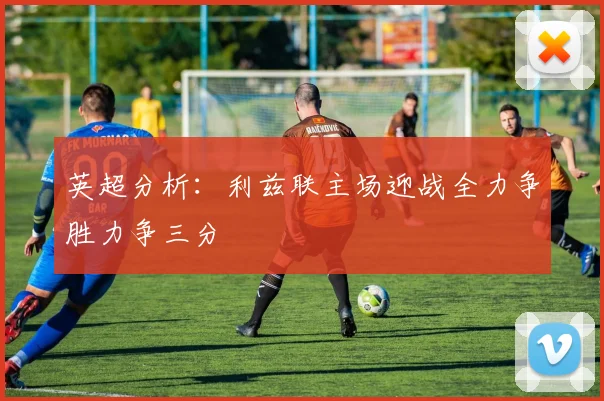 英超分析：利兹联主场迎战全力争胜力争三分