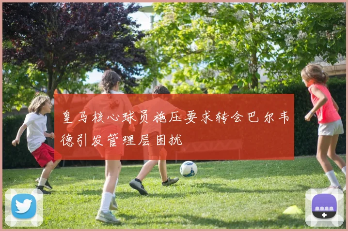 皇马核心球员施压要求转会巴尔韦德引发管理层困扰