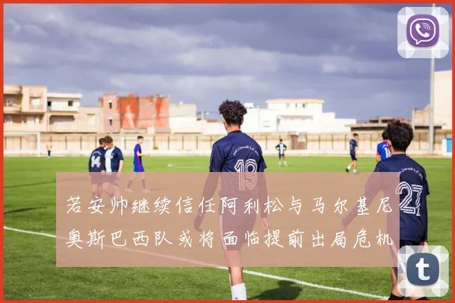 若安帅继续信任阿利松与马尔基尼奥斯巴西队或将面临提前出局危机