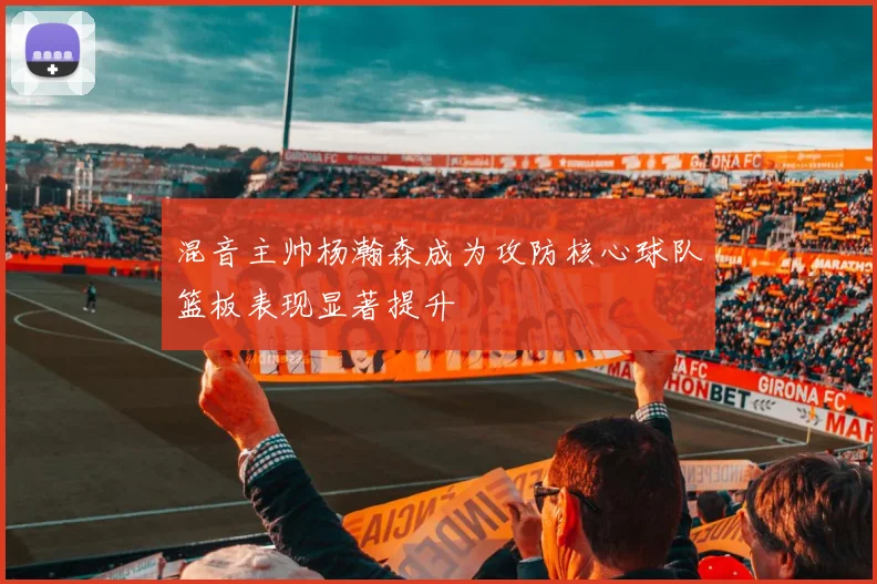 混音主帅杨瀚森成为攻防核心球队篮板表现显著提升