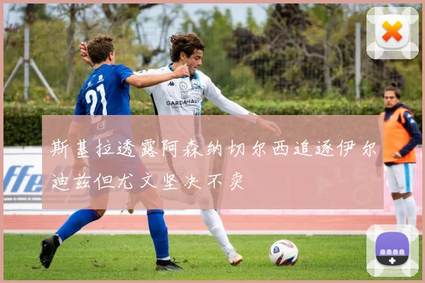 斯基拉透露阿森纳切尔西追逐伊尔迪兹但尤文坚决不卖