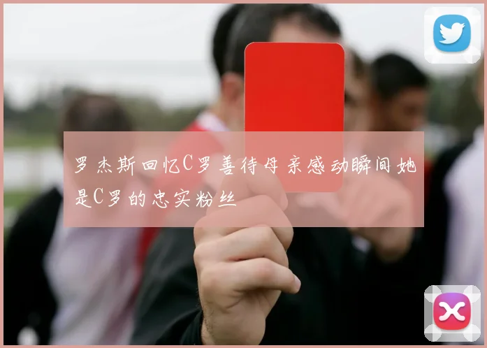 罗杰斯回忆C罗善待母亲感动瞬间她是C罗的忠实粉丝