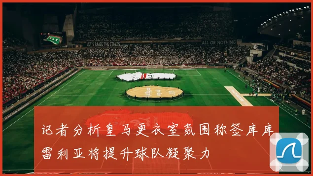记者分析皇马更衣室氛围称签库库雷利亚将提升球队凝聚力