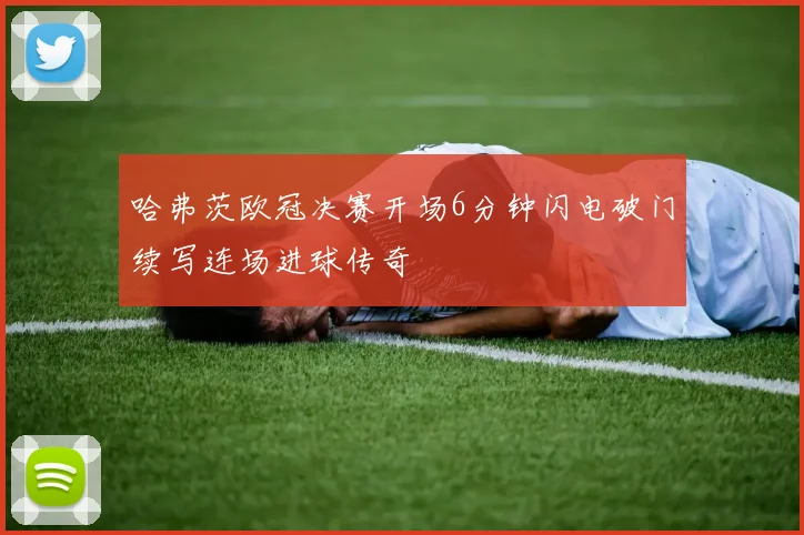 哈弗茨欧冠决赛开场6分钟闪电破门续写连场进球传奇