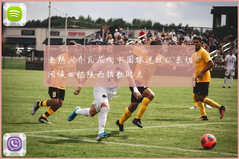 老熟人乔瓦尼向中国球迷致以亲切问候回忆陕西执教时光