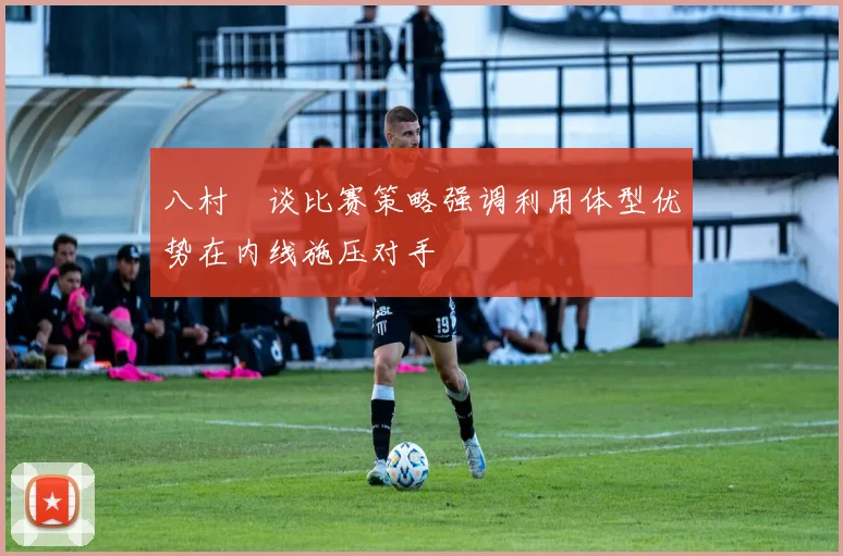 八村塁谈比赛策略强调利用体型优势在内线施压对手