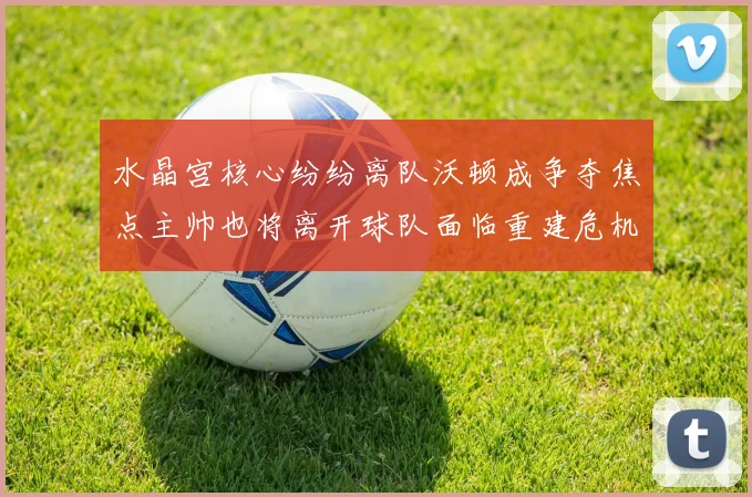 水晶宫核心纷纷离队沃顿成争夺焦点主帅也将离开球队面临重建危机