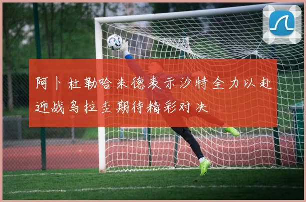 阿卜杜勒哈米德表示沙特全力以赴迎战乌拉圭期待精彩对决