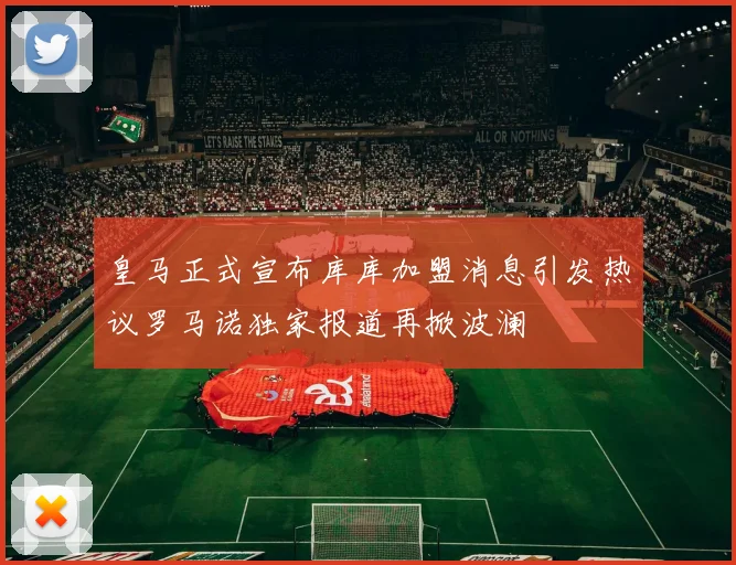 皇马正式宣布库库加盟消息引发热议罗马诺独家报道再掀波澜