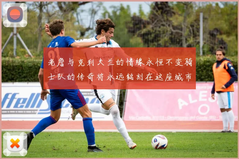 老詹与克利夫兰的情缘永恒不变骑士队的传奇将永远铭刻在这座城市