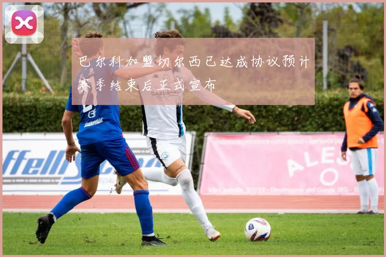 巴尔科加盟切尔西已达成协议预计赛季结束后正式宣布
