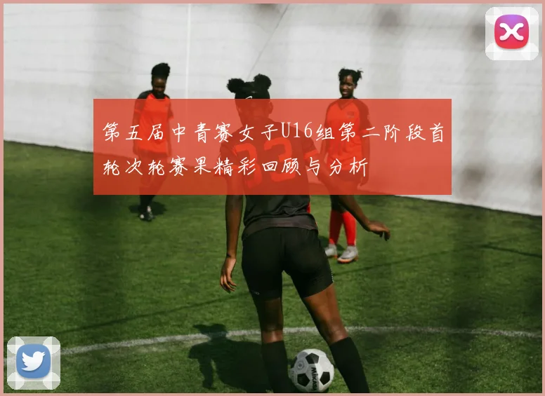 第五届中青赛女子U16组第二阶段首轮次轮赛果精彩回顾与分析